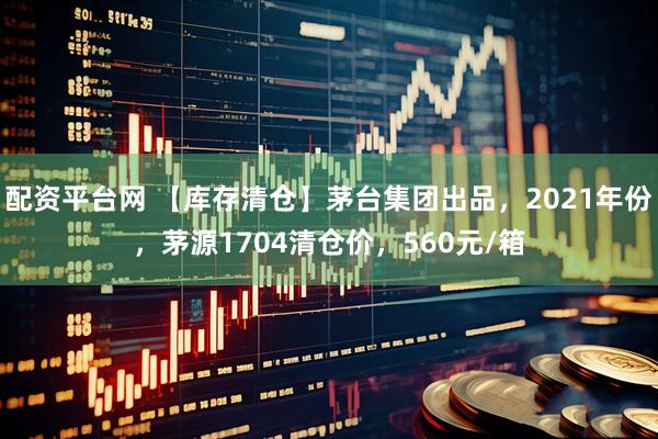 配资平台网 【库存清仓】茅台集团出品，2021年份，茅源1704清仓价，560元/箱