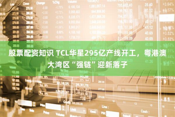 股票配资知识 TCL华星295亿产线开工，粤港澳大湾区“强链”迎新落子