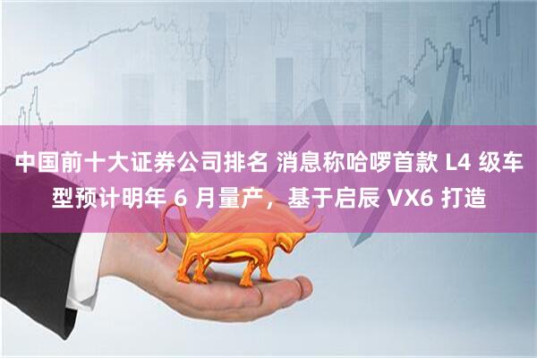 中国前十大证券公司排名 消息称哈啰首款 L4 级车型预计明年 6 月量产，基于启辰 VX6 打造