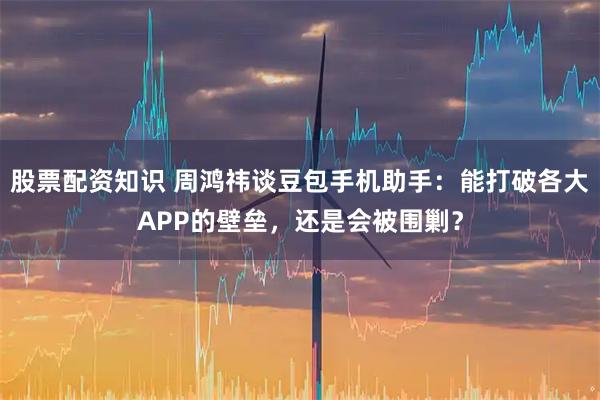 股票配资知识 周鸿祎谈豆包手机助手：能打破各大APP的壁垒，还是会被围剿？