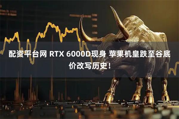配资平台网 RTX 6000D现身 苹果机皇跌至谷底价改写历史！