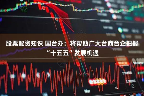 股票配资知识 国台办：将帮助广大台商台企把握“十五五”发展机遇