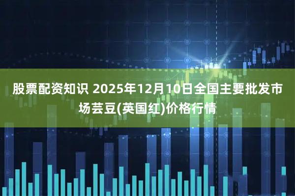 股票配资知识 2025年12月10日全国主要批发市场芸豆(英国红)价格行情