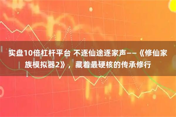 实盘10倍杠杆平台 不逐仙途逐家声——《修仙家族模拟器2》,藏着最硬核的传承修行