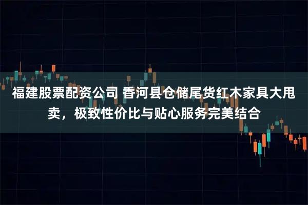 福建股票配资公司 香河县仓储尾货红木家具大甩卖，极致性价比与贴心服务完美结合