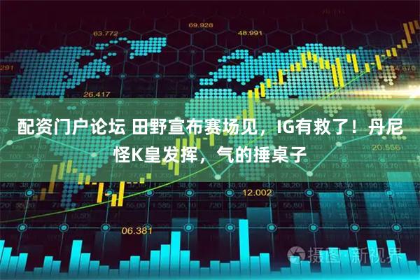 配资门户论坛 田野宣布赛场见，IG有救了！丹尼怪K皇发挥，气的捶桌子