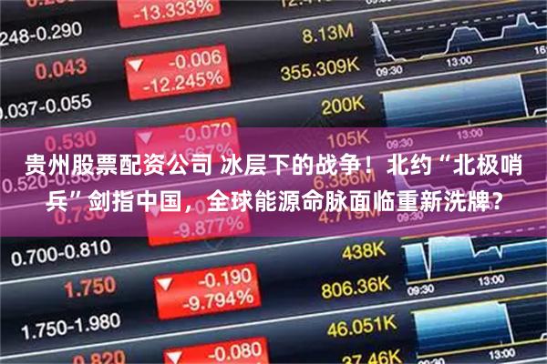 贵州股票配资公司 冰层下的战争！北约“北极哨兵”剑指中国，全球能源命脉面临重新洗牌？