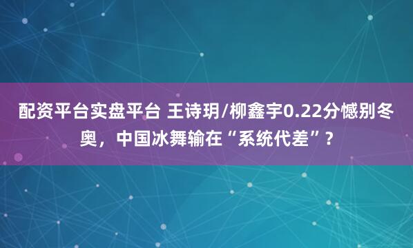 配资平台实盘平台 王诗玥/柳鑫宇0.22分憾别冬奥,中国冰舞输在“系统代差”?