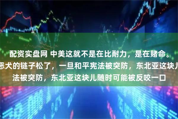 配资实盘网 中美这就不是在比耐力,是在赌命。美国现在把日本这条恶犬的链子松了,一旦和平宪法被突防,东北亚这块儿随时可能被反咬一口
