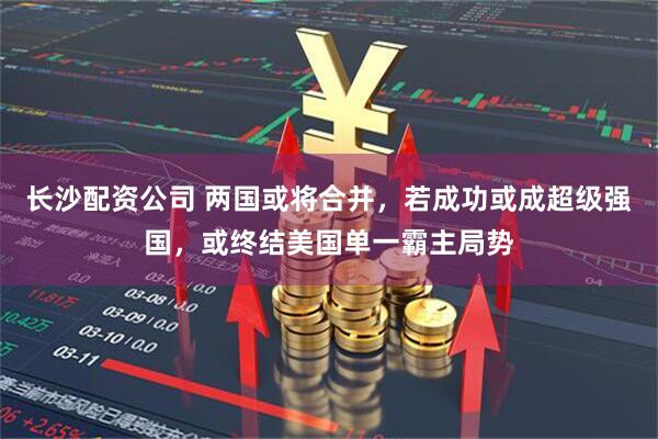 长沙配资公司 两国或将合并，若成功或成超级强国，或终结美国单一霸主局势