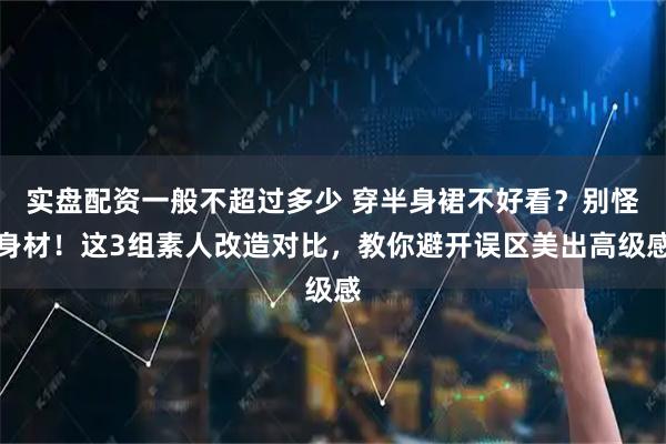 实盘配资一般不超过多少 穿半身裙不好看？别怪身材！这3组素人改造对比，教你避开误区美出高级感
