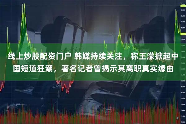 线上炒股配资门户 韩媒持续关注,称王濛掀起中国短道狂潮,著名记者曾揭示其离职真实缘由
