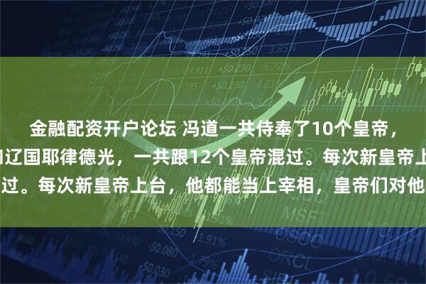 金融配资开户论坛 冯道一共侍奉了10个皇帝,其实算上燕国刘守光和辽国耶律德光,一共跟12个皇帝混过。每次新皇帝上台,他都能当上宰相,皇帝们对他还挺放心
