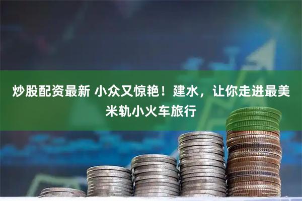 炒股配资最新 小众又惊艳！建水，让你走进最美米轨小火车旅行