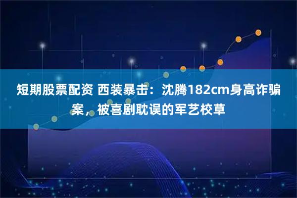 短期股票配资 西装暴击：沈腾182cm身高诈骗案，被喜剧耽误的军艺校草
