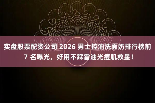 实盘股票配资公司 2026 男士控油洗面奶排行榜前 7 名曝光,好用不踩雷油光痘肌救星!
