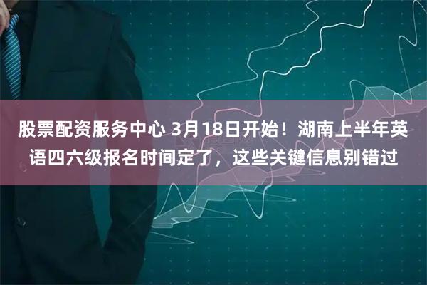 股票配资服务中心 3月18日开始!湖南上半年英语四六级报名时间定了,这些关键信息别错过