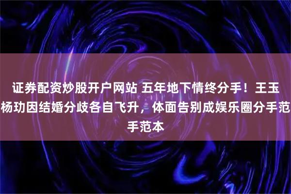 证券配资炒股开户网站 五年地下情终分手！王玉雯杨玏因结婚分歧各自飞升，体面告别成娱乐圈分手范本
