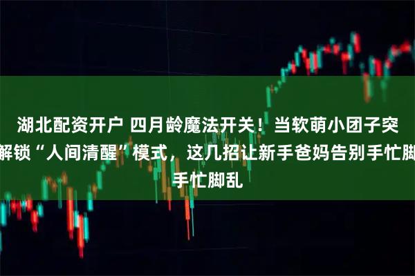 湖北配资开户 四月龄魔法开关!当软萌小团子突然解锁“人间清醒”模式,这几招让新手爸妈告别手忙脚乱