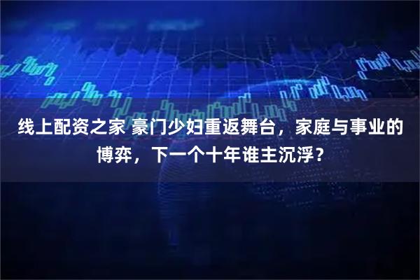 线上配资之家 豪门少妇重返舞台，家庭与事业的博弈，下一个十年谁主沉浮？