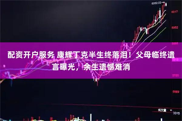 配资开户服务 康辉丁克半生终落泪！父母临终遗言曝光，余生遗憾难消