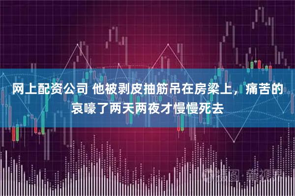 网上配资公司 他被剥皮抽筋吊在房梁上，痛苦的哀嚎了两天两夜才慢慢死去