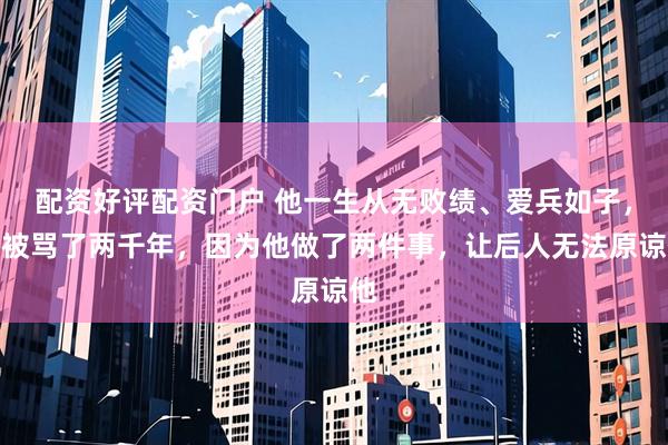 配资好评配资门户 他一生从无败绩、爱兵如子，却被骂了两千年，因为他做了两件事，让后人无法原谅他