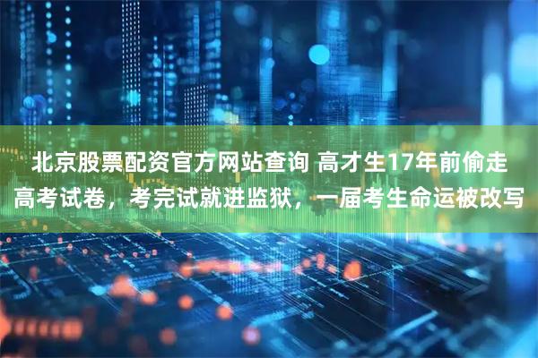 北京股票配资官方网站查询 高才生17年前偷走高考试卷，考完试就进监狱，一届考生命运被改写