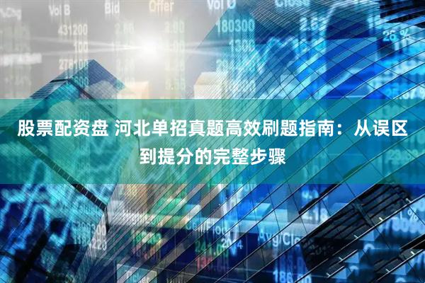股票配资盘 河北单招真题高效刷题指南：从误区到提分的完整步骤