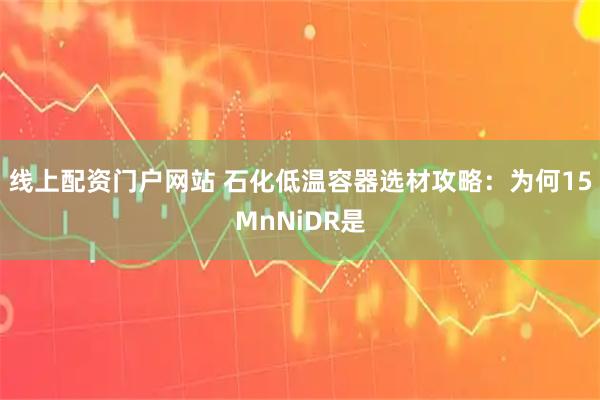 线上配资门户网站 石化低温容器选材攻略：为何15MnNiDR是