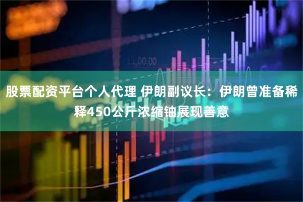 股票配资平台个人代理 伊朗副议长：伊朗曾准备稀释450公斤浓缩铀展现善意