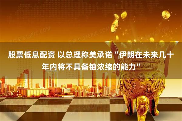 股票低息配资 以总理称美承诺“伊朗在未来几十年内将不具备铀浓缩的能力”